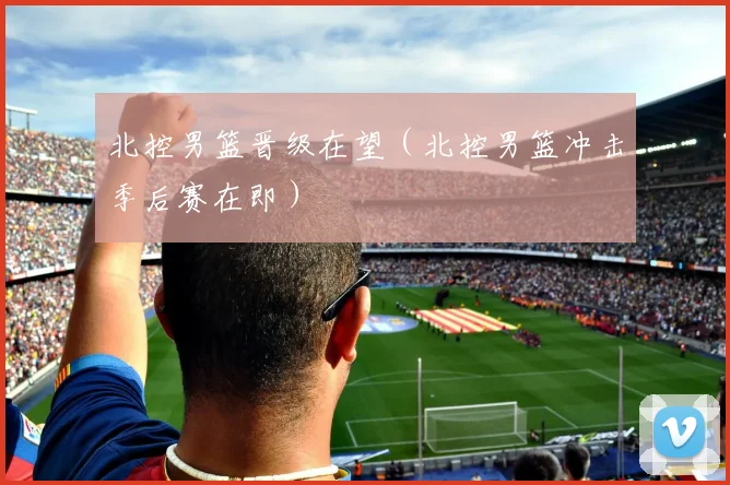 北控男篮晋级在望（北控男篮冲击季后赛在即）